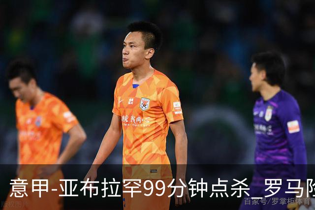 意甲-亚布拉罕99分钟点杀 罗马险胜终结3连平